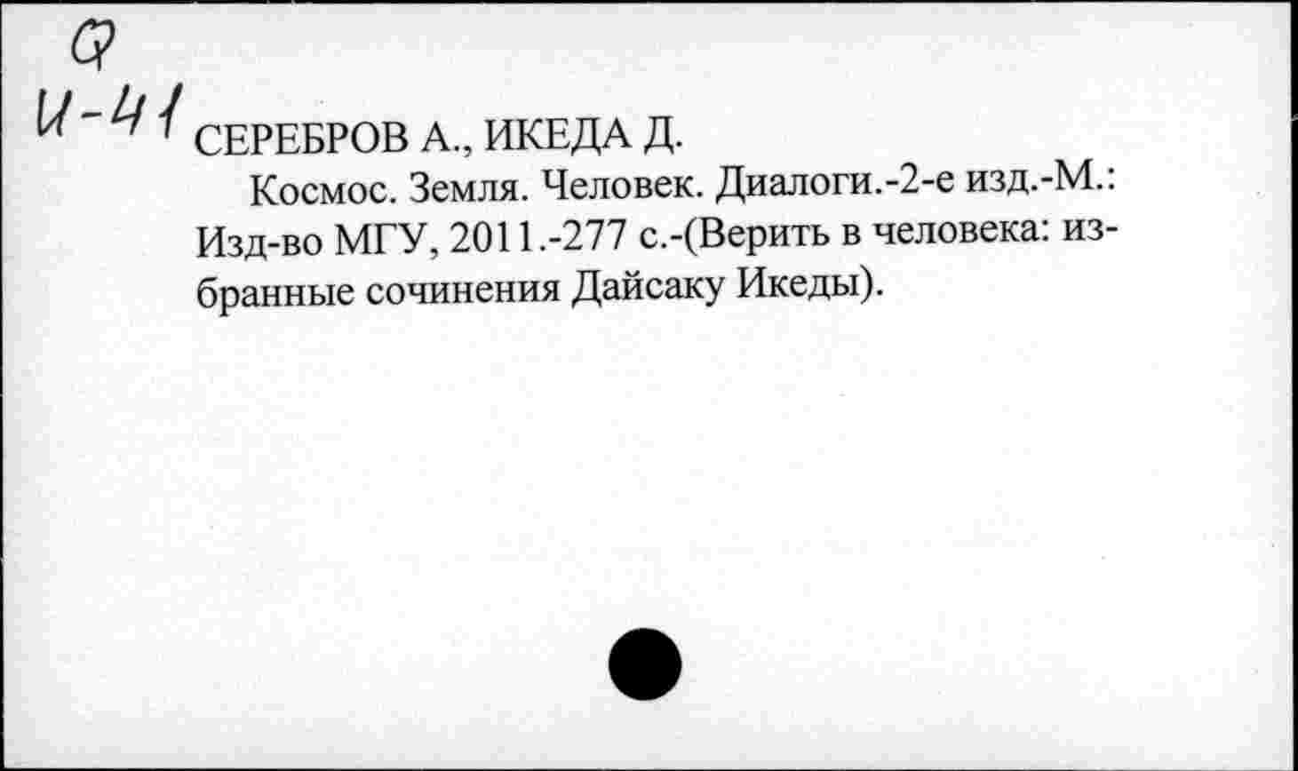 ﻿с?
1 СЕРЕБРОВ А., ИКЕДА Д.
Космос. Земля. Человек. Диалоги.-2-е изд.-М.: Изд-во МГУ, 2011.-277 с.-(Верить в человека: избранные сочинения Дайсаку Икеды).